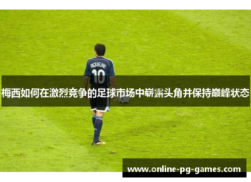 梅西如何在激烈竞争的足球市场中崭露头角并保持巅峰状态
