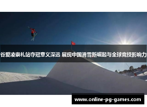 谷爱凌崇礼站夺冠意义深远 展现中国滑雪新崛起与全球竞技影响力