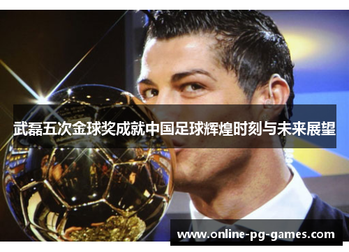 武磊五次金球奖成就中国足球辉煌时刻与未来展望