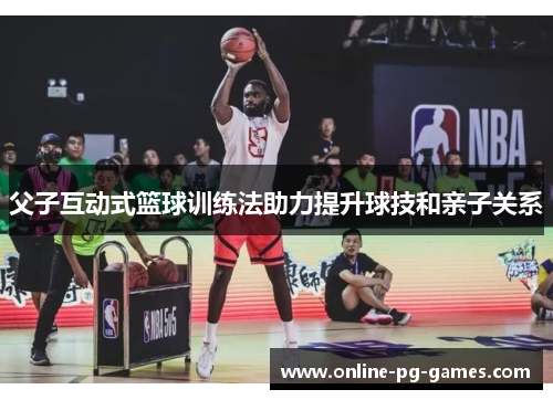 父子互动式篮球训练法助力提升球技和亲子关系