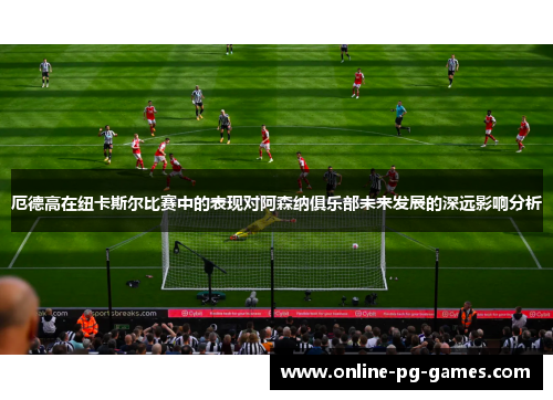 厄德高在纽卡斯尔比赛中的表现对阿森纳俱乐部未来发展的深远影响分析