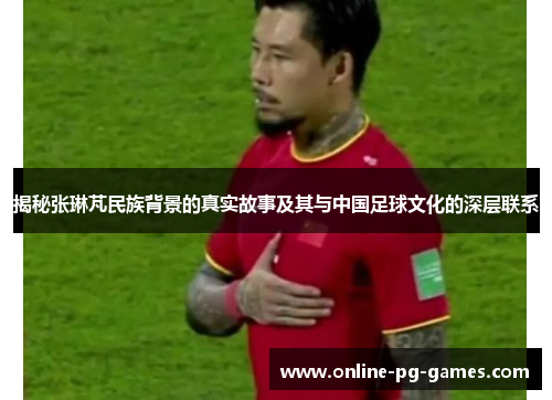 揭秘张琳芃民族背景的真实故事及其与中国足球文化的深层联系 揭秘张琳芃民族背景的真实故事及其与中国足球文化的深层联系