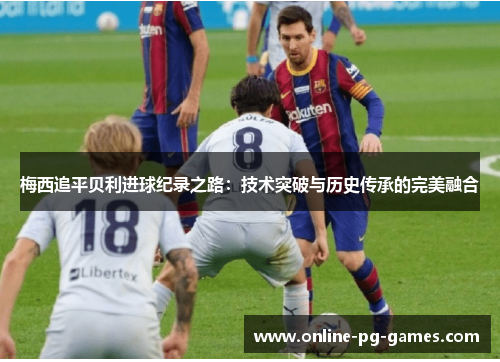 梅西追平贝利进球纪录之路:技术突破与历史传承的完美融合 梅西追平贝利进球纪录之路:技术突破与历史传承的完美融合