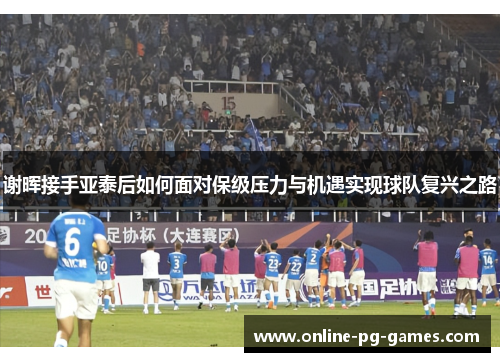 谢晖接手亚泰后如何面对保级压力与机遇实现球队复兴之路 谢晖接手亚泰后如何面对保级压力与机遇实现球队复兴之路