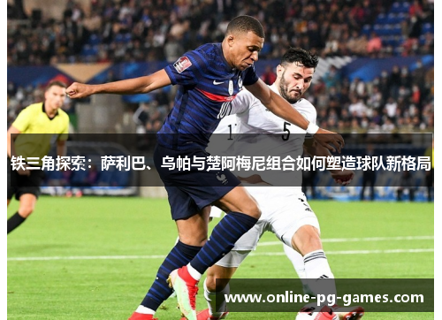 铁三角探索:萨利巴、乌帕与楚阿梅尼组合如何塑造球队新格局 铁三角探索:萨利巴、乌帕与楚阿梅尼组合如何塑造球队新格局