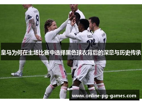 皇马为何在主场比赛中选择黑色球衣背后的深意与历史传承 皇马为何在主场比赛中选择黑色球衣背后的深意与历史传承
