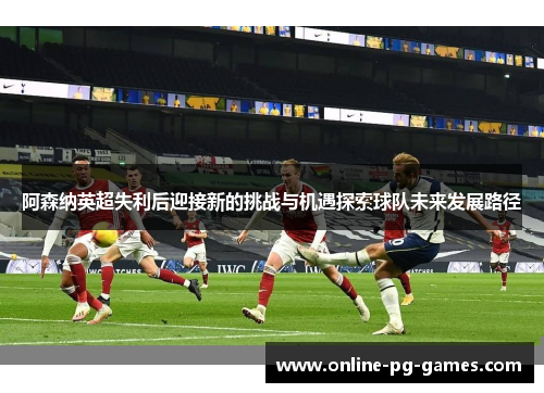 阿森纳英超失利后迎接新的挑战与机遇探索球队未来发展路径 阿森纳英超失利后迎接新的挑战与机遇探索球队未来发展路径