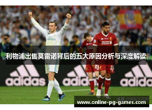 利物浦出售莫雷诺背后的五大原因分析与深度解读 利物浦出售莫雷诺背后的五大原因分析与深度解读