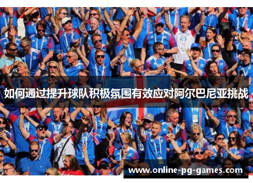 如何通过提升球队积极氛围有效应对阿尔巴尼亚挑战 如何通过提升球队积极氛围有效应对阿尔巴尼亚挑战