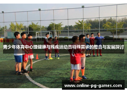 青少年体育中心理健康与残疾运动员特殊需求的整合与发展探讨 青少年体育中心理健康与残疾运动员特殊需求的整合与发展探讨