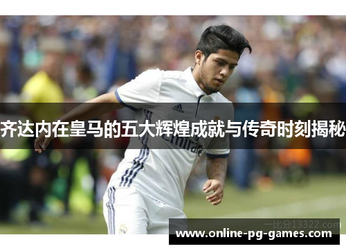 齐达内在皇马的五大辉煌成就与传奇时刻揭秘 齐达内在皇马的五大辉煌成就与传奇时刻揭秘