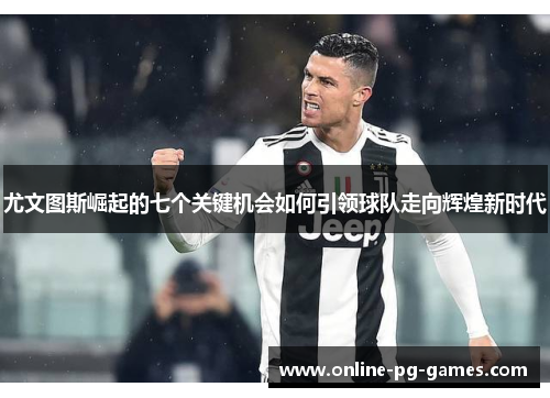 尤文图斯崛起的七个关键机会如何引领球队走向辉煌新时代 尤文图斯崛起的七个关键机会如何引领球队走向辉煌新时代