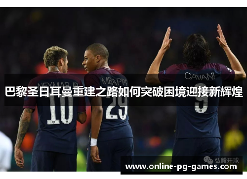 巴黎圣日耳曼重建之路如何突破困境迎接新辉煌 巴黎圣日耳曼重建之路如何突破困境迎接新辉煌