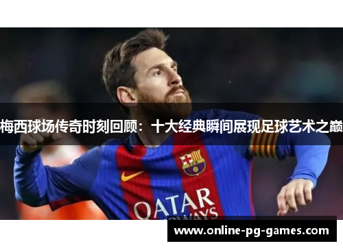 梅西球场传奇时刻回顾:十大经典瞬间展现足球艺术之巅 梅西球场传奇时刻回顾:十大经典瞬间展现足球艺术之巅