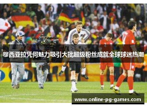 穆西亚拉凭何魅力吸引大批超级粉丝成就全球球迷热潮 穆西亚拉凭何魅力吸引大批超级粉丝成就全球球迷热潮