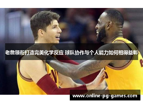 老詹领衔打造完美化学反应 球队协作与个人能力如何相得益彰 老詹领衔打造完美化学反应 球队协作与个人能力如何相得益彰