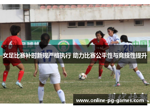 女足比赛补时新规严格执行 助力比赛公平性与竞技性提升