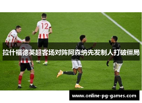 拉什福德英超客场对阵阿森纳先发制人打破僵局