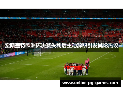 索斯盖特欧洲杯决赛失利后主动辞职引发舆论热议